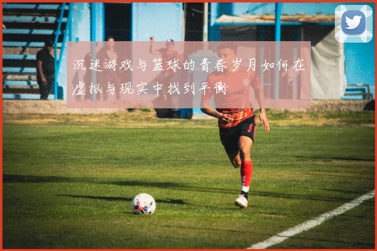 沉迷游戏与篮球的青春岁月如何在虚拟与现实中找到平衡