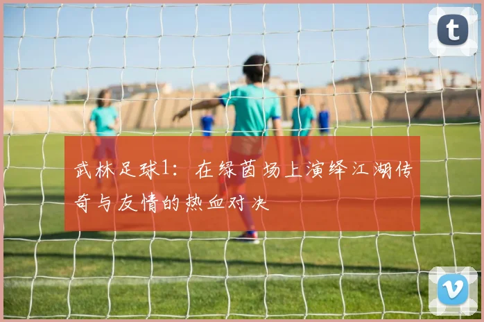 武林足球1：在绿茵场上演绎江湖传奇与友情的热血对决